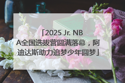 2025 Jr. NBA全国选拔营圆满落幕，阿迪达斯助力追梦少年圆梦