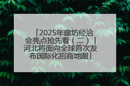 2025年廊坊经洽会亮点抢先看（二）丨河北将面向全球首次发布国际化招商地图