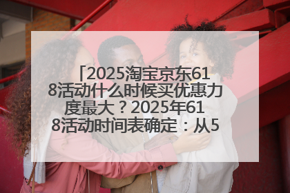 2025淘宝京东618活动什么时候买优惠力度最大？2025年618活动时间表确定：从5月13日20:00至6月18日24时