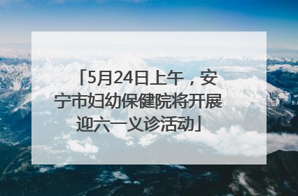 5月24日上午，安宁市妇幼保健院将开展迎六一义诊活动